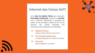 Internet das Coisas (IoT)
uma rede de objetos físicos que possuem
tecnologia embarcada, sensores e conexão
com a internet. Realizando o processo de
coleta, envio de dados. A partir da IoT novos
serviços são criados baseados nas
informações dos dispositivos conectados.
➔ Objetos Físicos
Qualquer objeto pode fazer parte da IoT
➔ Tecnologia Embarcada
Um objeto inteligente com função pré-definida
➔ Conexão
Objeto inteligente e conectado!
 