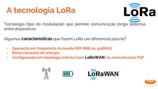 A tecnologia LoRa
Tecnologia (tipo de modulação) que permite comunicação longa distância
entre dispositivos
Algumas características que fazem LoRa um diferencial para IoT
- Operação em frequência da banda ISM (868 ou 915MHz)
- Baixo consumo de energia
- Configuração em topologia estrela (com LoRaWAN) ou comunicação P2P
 