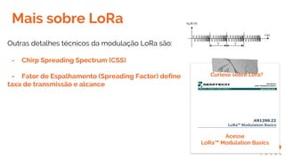 Mais sobre LoRa
Curioso sobre Lora?
Outras detalhes técnicos da modulação LoRa são:
- Chirp Spreading Spectrum (CSS)
- Fator de Espalhamento (Spreading Factor) define
taxa de transmissão e alcance
Acesse
LoRa™ Modulation Basics
 