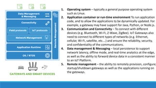 1. Operating system – typically a general purpose operating system
such as Linux.
2. Application container or run-time environment To run application
code, and to allow the applications to be dynamically updated. For
example, a gateway may have support for Java, Python, or Node.js.
3. Communication and Connectivity – To connect with different
devices (e.g. Bluetooth, Wi-Fi, Z-Wave, ZigBee). IoT Gateways also
need to connect to different types of networks (e.g. Ethernet,
cellular, Wi-Fi, satellite, etc.…) and ensure the reliability, security,
and confidentiality of the communications.
4. Data management & Messaging – local persistence to support
network latency, offline mode, and real-time analytics at the edge,
as well as the ability to forward device data in a consistent manner
to an IoT Platform.
5. Remote management – the ability to remotely provision, configure,
startup/shutdown gateways as well as the applications running on
the gateways.
 