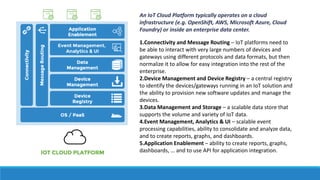An IoT Cloud Platform typically operates on a cloud
infrastructure (e.g. OpenShift, AWS, Microsoft Azure, Cloud
Foundry) or inside an enterprise data center.
1.Connectivity and Message Routing – IoT platforms need to
be able to interact with very large numbers of devices and
gateways using different protocols and data formats, but then
normalize it to allow for easy integration into the rest of the
enterprise.
2.Device Management and Device Registry – a central registry
to identify the devices/gateways running in an IoT solution and
the ability to provision new software updates and manage the
devices.
3.Data Management and Storage – a scalable data store that
supports the volume and variety of IoT data.
4.Event Management, Analytics & UI – scalable event
processing capabilities, ability to consolidate and analyze data,
and to create reports, graphs, and dashboards.
5.Application Enablement – ability to create reports, graphs,
dashboards, … and to use API for application integration.
 
