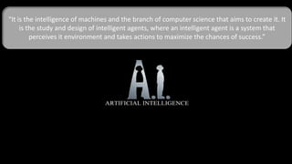 “It is the intelligence of machines and the branch of computer science that aims to create it. It
is the study and design of intelligent agents, where an intelligent agent is a system that
perceives it environment and takes actions to maximize the chances of success.”
 