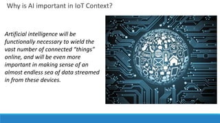 Why is AI important in IoT Context?
Artificial intelligence will be
functionally necessary to wield the
vast number of connected “things”
online, and will be even more
important in making sense of an
almost endless sea of data streamed
in from these devices.
 