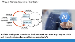 Why is AI important in IoT Context?
Artificial Intelligence provides us the framework and tools to go beyond trivial
real-time decision and automation use cases for IoT.
 