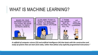 A subfield of computer science (CS) and artificial intelligence (AI) that deals with the construction and
study of systems that can learn from data, rather than follow only explicitly programmed instructions.”
 