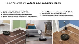 Home Automation: Autonomous Vacuum Cleaners
• Learns Home Layout and Remembers It.
• Adapts to Different Surfaces or New Items
• Improvises on movement pattern for efficiency
• Knows when to recharge and automatically docks itself
• Smart IoT Device controlled via remote Mobile App
• Piezoelectric , Optical Onboard Sensors
• Employs Machine Learning to Adapt and Improvise.
 