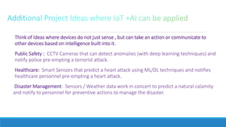 Think of Ideas where devices do not just sense , but can take an action or communicate to
other devices based on intelligence built into it.
Public Safety : CCTV Cameras that can detect anomalies (with deep learning techniques) and
notify police pre-empting a terrorist attack.
Healthcare: Smart Sensors that predict a heart attack using ML/DL techniques and notifies
healthcare personnel pre-empting a heart attack.
Disaster Management: Sensors / Weather data work in concert to predict a natural calamity
and notify to personnel for preventive actions to manage the disaster.
 