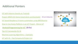 Additional Pointers
IoT with Arduino (Hands-on Tutorial)
Project JARVIS (AI Home Automation and Assistant) - AI on Arduino
IoT based Raspberry Pi home automation using IBM Bluemix
How to Use Xively Platform in an IoT Project - DZone IoT
Android Programming for IoT (Brillo)
Top 15 Frameworks for AI
Machine Learning Algorithms – Examples
IoT with AI – Top Company & Project List
 