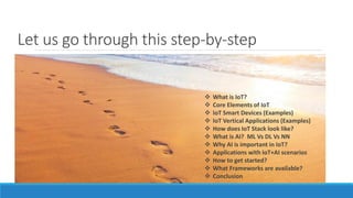 Let us go through this step-by-step
 What is IoT?
 Core Elements of IoT
 IoT Smart Devices (Examples)
 IoT Vertical Applications (Examples)
 How does IoT Stack look like?
 What is AI? ML Vs DL Vs NN
 Why AI is important in IoT?
 Applications with IoT+AI scenarios
 How to get started?
 What Frameworks are available?
 Conclusion
 