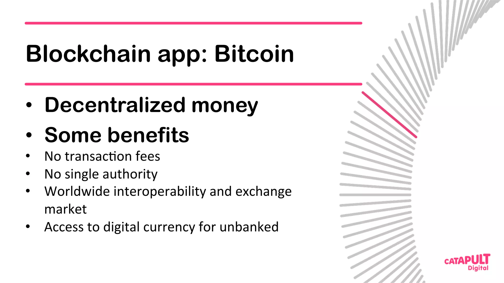 Blockchain app: Bitcoin
•  Decentralized money
•  Some benefits
•  No	transac5on	fees	
•  No	single	authority	
•  Worldwide	interoperability	and	exchange	
market	
•  Access	to	digital	currency	for	unbanked	
 
