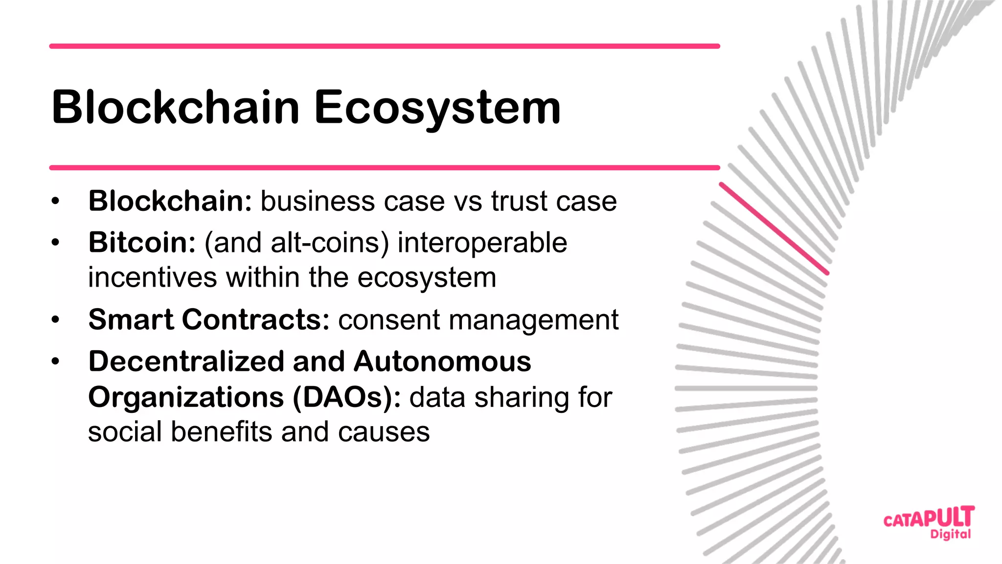 Blockchain Ecosystem
•  Blockchain: business case vs trust case
•  Bitcoin: (and alt-coins) interoperable
incentives within the ecosystem
•  Smart Contracts: consent management
•  Decentralized and Autonomous
Organizations (DAOs): data sharing for
social benefits and causes
 