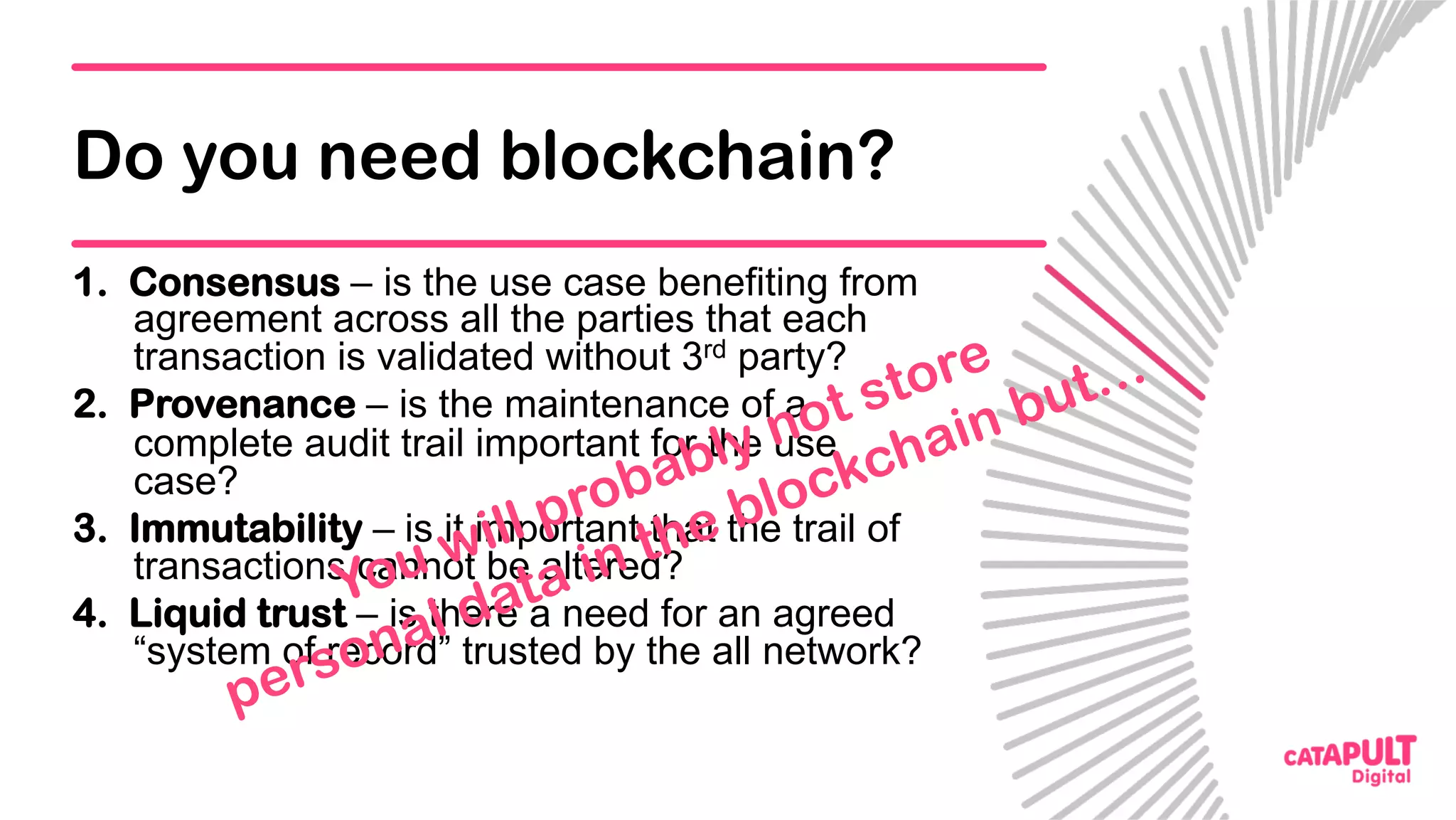 Do you need blockchain?
1.  Consensus – is the use case benefiting from
agreement across all the parties that each
transaction is validated without 3rd party?
2.  Provenance – is the maintenance of a
complete audit trail important for the use
case?
3.  Immutability – is it important that the trail of
transactions cannot be altered?
4.  Liquid trust – is there a need for an agreed
“system of record” trusted by the all network?
 