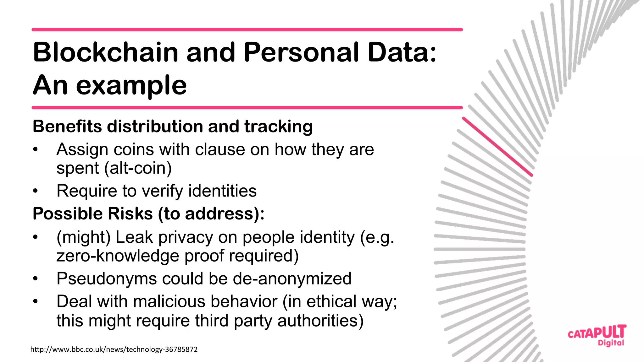 Blockchain and Personal Data:
An example
Benefits distribution and tracking
•  Assign coins with clause on how they are
spent (alt-coin)
•  Require to verify identities
Possible Risks (to address):
•  (might) Leak privacy on people identity (e.g.
zero-knowledge proof required)
•  Pseudonyms could be de-anonymized
•  Deal with malicious behavior (in ethical way;
this might require third party authorities)
h<p://www.bbc.co.uk/news/technology-36785872	
 