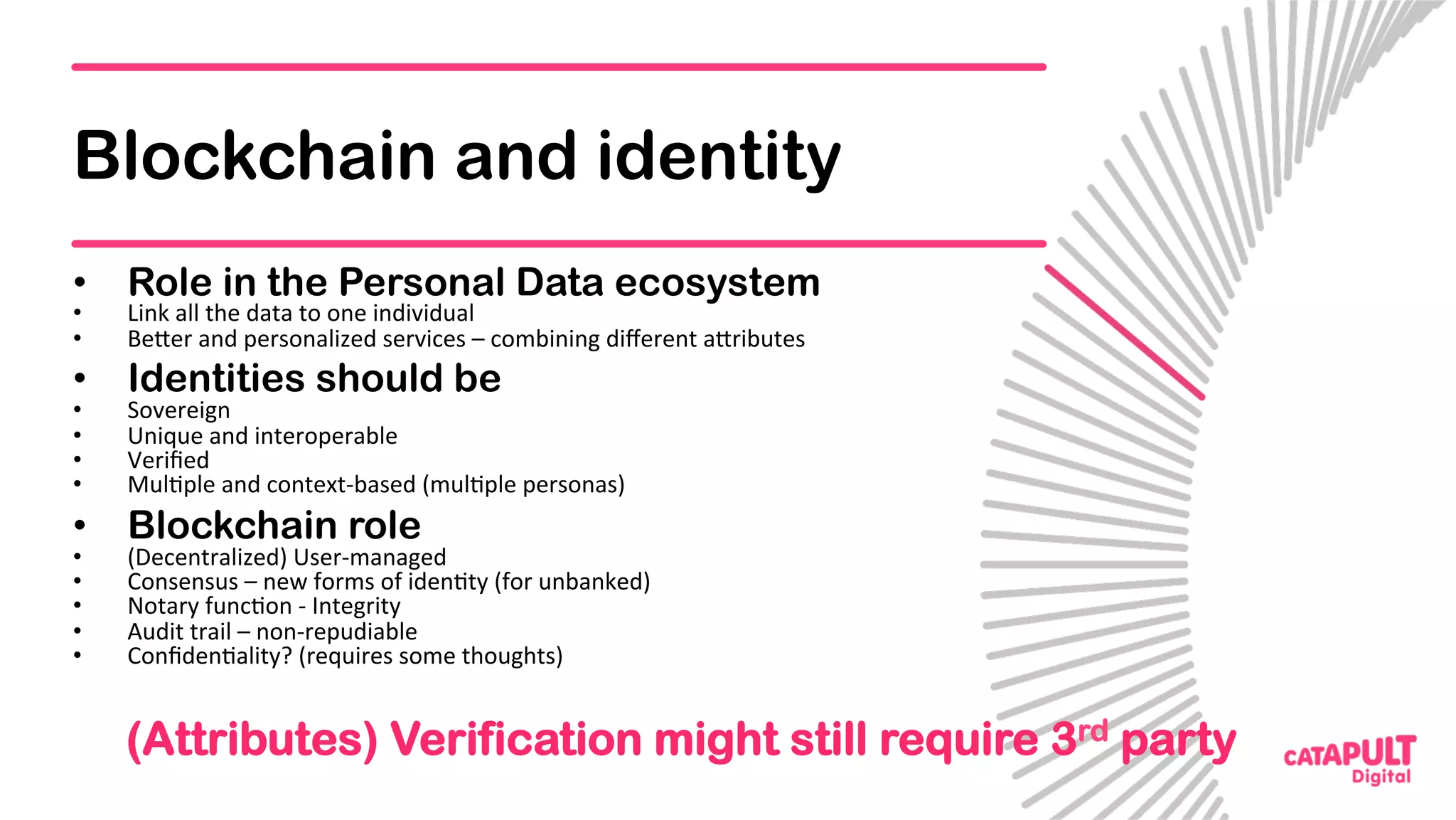 Blockchain and identity
•  Role in the Personal Data ecosystem
•  Link	all	the	data	to	one	individual	
•  Be<er	and	personalized	services	–	combining	diﬀerent	a<ributes	
•  Identities should be
•  Sovereign	
•  Unique	and	interoperable	
•  Veriﬁed	
•  Mul5ple	and	context-based	(mul5ple	personas)	
•  Blockchain role
•  (Decentralized)	User-managed	
•  Consensus	–	new	forms	of	iden5ty	(for	unbanked)	
•  Notary	func5on	-	Integrity	
•  Audit	trail	–	non-repudiable	
•  Conﬁden5ality?	(requires	some	thoughts)	
	
(Attributes) Verification might still require 3rd party
 
