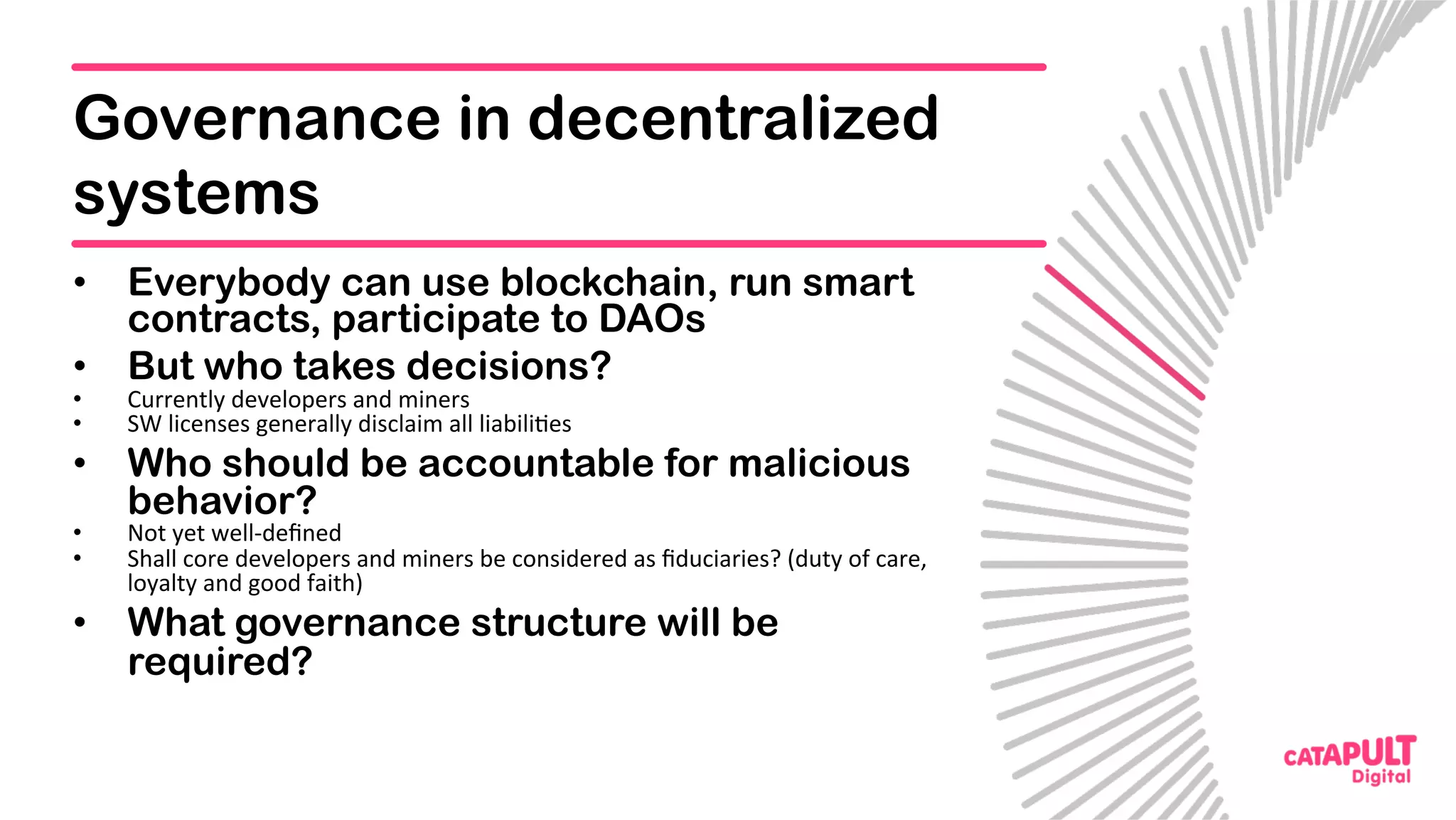 Governance in decentralized
systems
•  Everybody can use blockchain, run smart
contracts, participate to DAOs
•  But who takes decisions?
•  Currently	developers	and	miners	
•  SW	licenses	generally	disclaim	all	liabili5es	
•  Who should be accountable for malicious
behavior?
•  Not	yet	well-deﬁned	
•  Shall	core	developers	and	miners	be	considered	as	ﬁduciaries?	(duty	of	care,	
loyalty	and	good	faith)	
•  What governance structure will be
required?
 