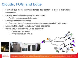 Clouds, FOG, and Edge
• From a Cloud model (centralized mega data-centers) to a set of micro/nano
datacenters
• Locality based utility computing infrastructures
– Provide resources closer to the users
• Leverage network backbones
– Extend any point of presence of network backbones (aka PoP) with servers
• Extend to the edge by including wireless backbones
• Where should these micro-DC be deployed ?
• Energy and cost issues
• In the core network (POPs)
Entretiens Jacques Cartier - Oct. 2017F. Desprez - From IoT devices to Cloud Computing Infrastructures - 16
P
a
ul
a
B
o
b
Al
ic
e
D
u
k
e
Ch
arle
s
P
a
m
B
o
b
core backbone
 