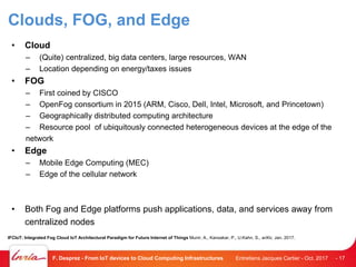 Clouds, FOG, and Edge
• Cloud
– (Quite) centralized, big data centers, large resources, WAN
– Location depending on energy/taxes issues
• FOG
– First coined by CISCO
– OpenFog consortium in 2015 (ARM, Cisco, Dell, Intel, Microsoft, and Princetown)
– Geographically distributed computing architecture
– Resource pool of ubiquitously connected heterogeneous devices at the edge of the
network
• Edge
– Mobile Edge Computing (MEC)
– Edge of the cellular network
• Both Fog and Edge platforms push applications, data, and services away from
centralized nodes
Entretiens Jacques Cartier - Oct. 2017F. Desprez - From IoT devices to Cloud Computing Infrastructures - 17
IFCIoT: Integrated Fog Cloud IoT Architectural Paradigm for Future Internet of Things Munir, A., Kansakar, P., U.Kahn, S., arXiv, Jan. 2017.
 