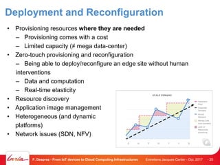 Deployment and Reconfiguration
• Provisioning resources where they are needed
– Provisioning comes with a cost
– Limited capacity (≠ mega data-center)
• Zero-touch provisioning and reconfiguration
– Being able to deploy/reconfigure an edge site without human
interventions
– Data and computation
– Real-time elasticity
• Resource discovery
• Application image management
• Heterogeneous (and dynamic
platforms)
• Network issues (SDN, NFV)
Entretiens Jacques Cartier - Oct. 2017F. Desprez - From IoT devices to Cloud Computing Infrastructures - 20
 