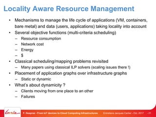 Locality Aware Resource Management
• Mechanisms to manage the life cycle of applications (VM, containers,
bare metal) and data (users, applications) taking locality into account
• Several objective functions (multi-criteria scheduling)
– Resource consumption
– Network cost
– Energy
– $
• Classical scheduling/mapping problems revisited
– Many papers using classical ILP solvers (scaling issues there !)
• Placement of application graphs over infrastructure graphs
– Static or dynamic
• What’s about dynamicity ?
– Clients moving from one place to an other
– Failures
Entretiens Jacques Cartier - Oct. 2017F. Desprez - From IoT devices to Cloud Computing Infrastructures - 21
 