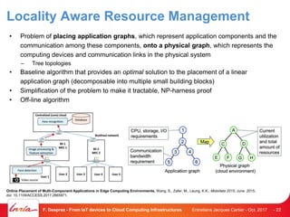 Locality Aware Resource Management
• Problem of placing application graphs, which represent application components and the
communication among these components, onto a physical graph, which represents the
computing devices and communication links in the physical system
– Tree topologies
• Baseline algorithm that provides an optimal solution to the placement of a linear
application graph (decomposable into multiple small building blocks)
• Simplification of the problem to make it tractable, NP-harness proof
• Off-line algorithm
Entretiens Jacques Cartier - Oct. 2017F. Desprez - From IoT devices to Cloud Computing Infrastructures - 22
Online Placement of Multi-Component Applications in Edge Computing Environments, Wang, S., Zafer, M., Leung, K.K., Mobidata 2015, June. 2015,
doi: 10.1109/ACCESS.2017.2665971.
 