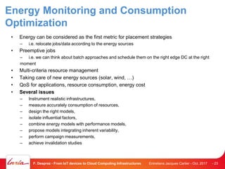 Energy Monitoring and Consumption
Optimization
• Energy can be considered as the first metric for placement strategies
– i.e. relocate jobs/data according to the energy sources
• Preemptive jobs
– i.e. we can think about batch approaches and schedule them on the right edge DC at the right
moment
• Multi-criteria resource management
• Taking care of new energy sources (solar, wind, …)
• QoS for applications, resource consumption, energy cost
• Several issues
– Instrument realistic infrastructures,
– measure accurately consumption of resources,
– design the right models,
– isolate influential factors,
– combine energy models with performance models,
– propose models integrating inherent variability,
– perform campaign measurements,
– achieve invalidation studies
Entretiens Jacques Cartier - Oct. 2017F. Desprez - From IoT devices to Cloud Computing Infrastructures - 23
 