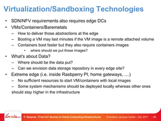 Virtualization/Sandboxing Technologies
• SDN/NFV requirements also requires edge DCs
• VMs/Containers/Baremetals
– How to deliver those abstractions at the edge
– Booting a VM may last minutes if the VM image is a remote attached volume
– Containers boot faster but they also require containers images
• where should we put those images?
• What's about Data?
– Where should be the data put?
– Can we envision data storage repository in every edge site?
• Extreme edge (i.e. inside Rasbperry PI, home gateways, ....)
– No sufficient resources to start VM/containers with local images
– Some system mechanisms should be deployed locally whereas other ones
should stay higher in the infrastructure
Entretiens Jacques Cartier - Oct. 2017F. Desprez - From IoT devices to Cloud Computing Infrastructures - 26
 