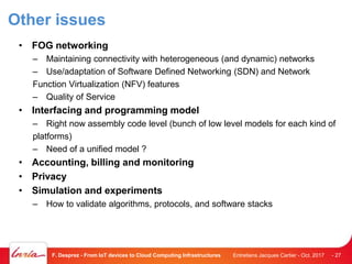 Other issues
• FOG networking
– Maintaining connectivity with heterogeneous (and dynamic) networks
– Use/adaptation of Software Defined Networking (SDN) and Network
Function Virtualization (NFV) features
– Quality of Service
• Interfacing and programming model
– Right now assembly code level (bunch of low level models for each kind of
platforms)
– Need of a unified model ?
• Accounting, billing and monitoring
• Privacy
• Simulation and experiments
– How to validate algorithms, protocols, and software stacks
Entretiens Jacques Cartier - Oct. 2017F. Desprez - From IoT devices to Cloud Computing Infrastructures - 27
 
