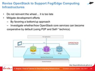 Revise OpenStack to Support Fog/Edge Computing
Infrastructures
• Do not reinvent the wheel… it is too late
• Mitigate development efforts
– By favoring a bottom/up approach
– Investigate whether/how OpenStack core services can become
cooperative by default (using P2P and Self-* technics)
Entretiens Jacques Cartier - Oct. 2017F. Desprez - From IoT devices to Cloud Computing Infrastructures - 30
http://beyondtheclouds.github.io/
 