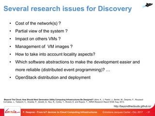 Several research issues for Discovery
• Cost of the network(s) ?
• Partial view of the system ?
• Impact on others VMs ?
• Management of VM images ?
• How to take into account locality aspects?
• Which software abstractions to make the development easier and
more reliable (distributed event programming)? …
• OpenStack distribution and deployment
Entretiens Jacques Cartier - Oct. 2017F. Desprez - From IoT devices to Cloud Computing Infrastructures - 31
Beyond The Cloud, How Should Next Generation Utility Computing Infrastructures Be Designed? Lèbre, A., J. Pastor, J., Bertier, M., Desprez, F., Rouzaud-
Cornabas, J., Tedeschi, C., Anedda, P., Zanetti, G., Nou, R., Cortes, T., Riviere, E. and Ropars, T., INRIA Research Report 8348, Aug. 2013.
http://beyondtheclouds.github.io/
 