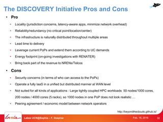 • Pro
• Locality (jurisdiction concerns, latency-aware apps, minimize network overhead)
• Reliability/redundancy (no critical point/location/center)
• The infrastructure is naturally distributed throughout multiple areas
• Lead time to delivery
• Leverage current PoPs and extend them according to UC demands
• Energy footprint (on-going investigations with RENATER)
• Bring back part of the revenue to NRENs/Telcos
• Cons
• Security concerns (in terms of who can access to the PoPs)
• Operate a fully IaaS in a unified but distributed manner at WAN level
• Not suited for all kinds of applications : Large tightly coupled HPC workloads 50 nodes/1000 cores,
200 nodes / 4000 cores (5 racks), so 1000 nodes in one PoP does not look realistic …
• Peering agreement / economic model between network operators
http://beyondtheclouds.github.io/
32Labex UCN@Sophia – F. Desprez Feb. 18, 2016
The DISCOVERY Initiative Pros and Cons
 