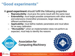“Good experiments”
A good experiment should fulfill the following properties
– Reproducibility: must give the same result with the same input
– Extensibility: must target possible comparisons with other works
and extensions (more/other processors, larger data sets,
different architectures)
– Applicability: must define realistic parameters and must allow
for an easy calibration
– “Revisability”: when an implementation does not perform as
expected, must help to identify the reasons
Entretiens Jacques Cartier - Oct. 2017F. Desprez - From IoT devices to Cloud Computing Infrastructures - 33
 