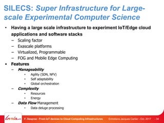SILECS: Super Infrastructure for Large-
scale Experimental Computer Science
• Having a large scale infrastructure to experiment IoT/Edge cloud
applications and software stacks
– Scaling factor
– Exascale platforms
– Virtualized, Programmable
– FOG and Mobile Edge Computing
• Features
– Manageability
• Agility (SDN, NFV)
• Self adaptability
• Global orchestration
– Complexity
• Resources
• Energy
– Data Flow Management
• Data deluge processing
Entretiens Jacques Cartier - Oct. 2017F. Desprez - From IoT devices to Cloud Computing Infrastructures - 34
 