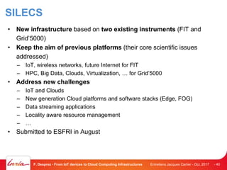 SILECS
Entretiens Jacques Cartier - Oct. 2017F. Desprez - From IoT devices to Cloud Computing Infrastructures - 40
• New infrastructure based on two existing instruments (FIT and
Grid’5000)
• Keep the aim of previous platforms (their core scientific issues
addressed)
– IoT, wireless networks, future Internet for FIT
– HPC, Big Data, Clouds, Virtualization, … for Grid’5000
• Address new challenges
– IoT and Clouds
– New generation Cloud platforms and software stacks (Edge, FOG)
– Data streaming applications
– Locality aware resource management
– …
• Submitted to ESFRI in August
 