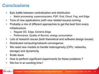 Conclusions
• Epic battle between centralization and distribution
– Batch processing, supercomputers, P2P, Grid, Cloud, Fog, and Edge
• Tons of new applications (with new related issues) coming
• Probably a mix of different approaches to get the best from every
infrastructure
– Regular DC, Edge, Extreme Edge
– Performance, Quality of Service, energy consumption
• Lots of research issues (both theoretical and software design issues)
• Distributed computing/network convergence
• We need new models to handle heterogeneity (CPU, networks,
storage) and dynamicity
• Scale issue
• How to perform significant experiments for these problems ?
• We live in an exciting time !
Entretiens Jacques Cartier - Oct. 2017F. Desprez - From IoT devices to Cloud Computing Infrastructures - 41
 