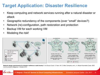 Target Application: Disaster Resilience
• Keep computing and network services running after a natural disaster or
attack
• Geographic redundancy of the components (over “small” devices?)
• Network (re)-configuration, path restoration and protection
• Backup VM for each working VM
• Modeling the risk!
Entretiens Jacques Cartier - Oct. 2017F. Desprez - From IoT devices to Cloud Computing Infrastructures - 8
Network design requirements for disaster resilience in IaaS clouds, R. de Souza Couto, S. Secci, M. E. Mitre Campista, and L. H. Maciel Kosmalski Costa, IEEE
Communications Magazine • October 2014
 