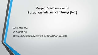 Project Seminar-2018
Based on Internet of Things (IoT)
Submitted By:
Er. Nashet Ali
[Research Scholar & Microsoft Certified Professional ]
 