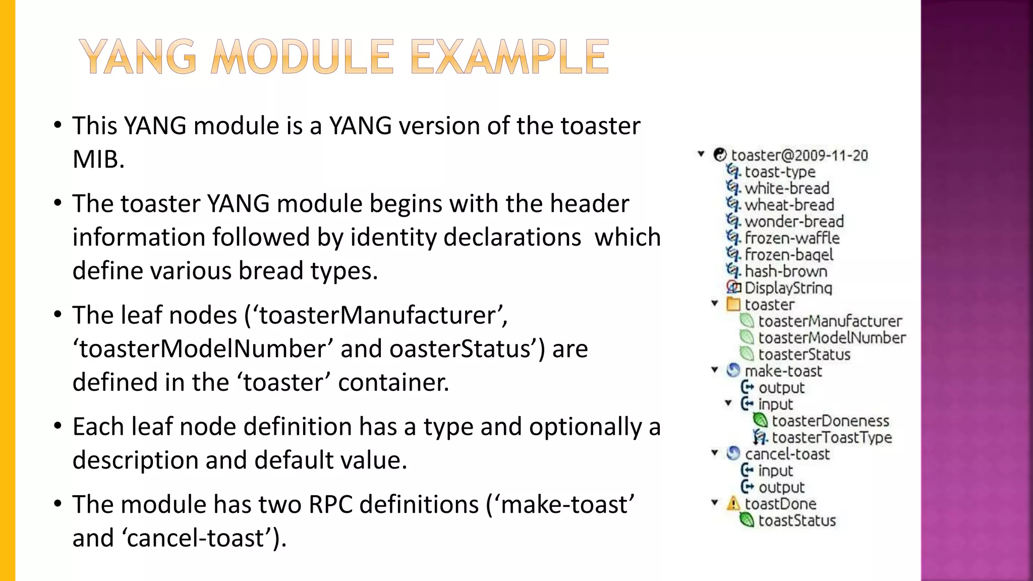 • This YANG module is a YANG version of the toaster
MIB.
• The toaster YANG module begins with the header
information followed by identity declarations which
define various bread types.
• The leaf nodes (‘toasterManufacturer’,
‘toasterModelNumber’ and oasterStatus’) are
defined in the ‘toaster’ container.
• Each leaf node definition has a type and optionally a
description and default value.
• The module has two RPC definitions (‘make-toast’
and ‘cancel-toast’).
 