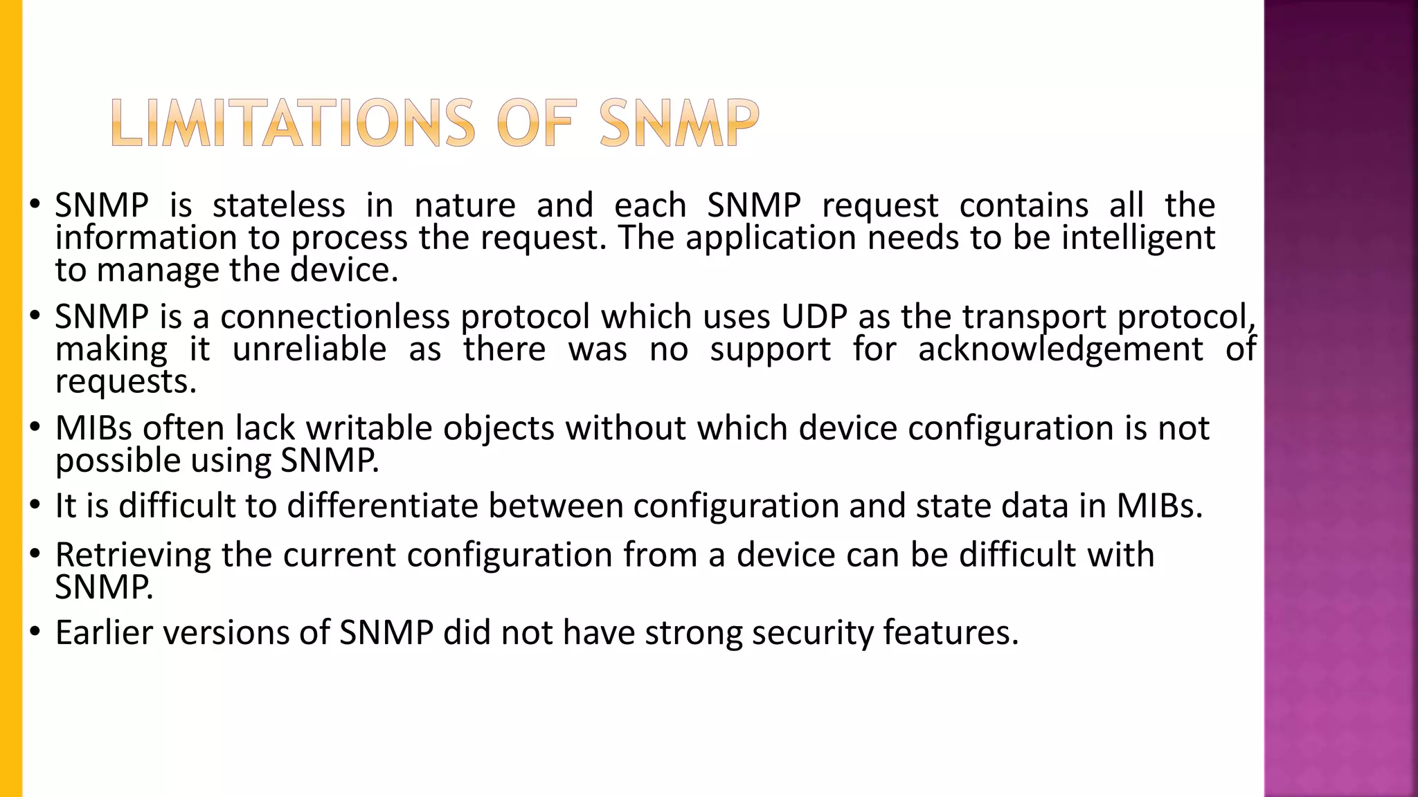 • SNMP is stateless in nature and each SNMP request contains all the
information to process the request. The application needs to be intelligent
to manage the device.
• SNMP is a connectionless protocol which uses UDP as the transport protocol,
making it unreliable as there was no support for acknowledgement of
requests.
• MIBs often lack writable objects without which device configuration is not
possible using SNMP.
• It is difficult to differentiate between configuration and state data in MIBs.
• Retrieving the current configuration from a device can be difficult with
SNMP.
• Earlier versions of SNMP did not have strong security features.
 