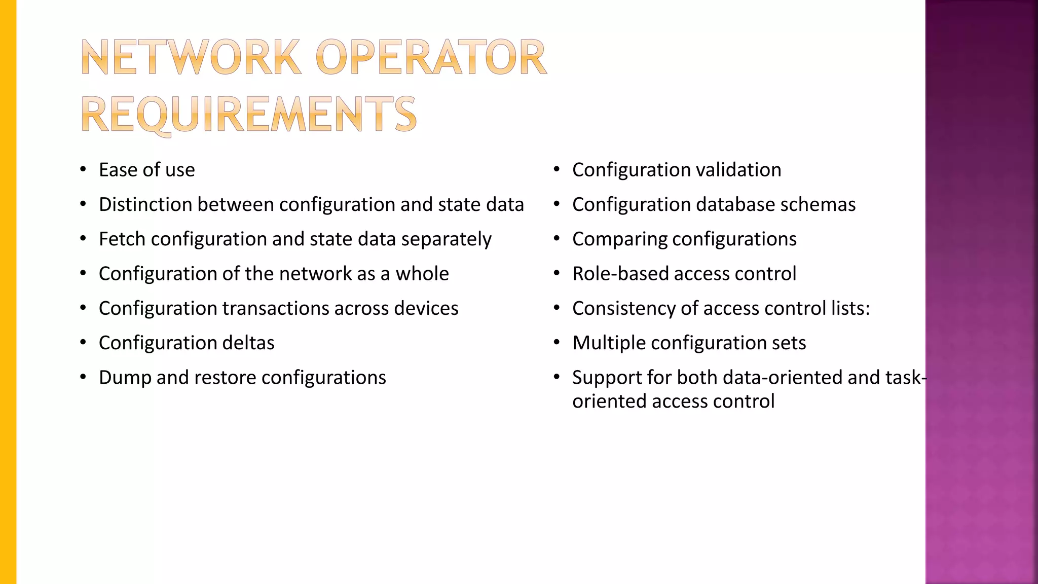 • Ease of use
• Distinction between configuration and state data
• Fetch configuration and state data separately
• Configuration of the network as a whole
• Configuration transactions across devices
• Configuration deltas
• Dump and restore configurations
• Configuration validation
• Configuration database schemas
• Comparing configurations
• Role-based access control
• Consistency of access control lists:
• Multiple configuration sets
• Support for both data-oriented and task-
oriented access control
 