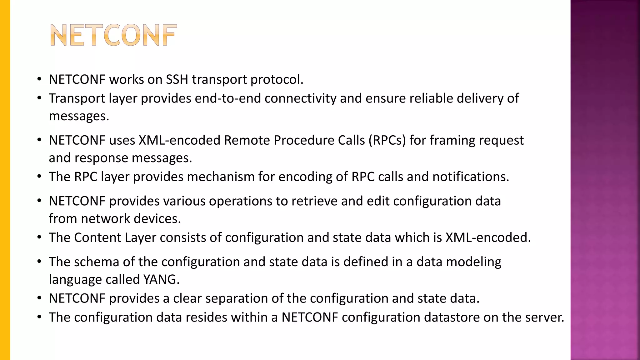 • NETCONF works on SSH transport protocol.
• Transport layer provides end-to-end connectivity and ensure reliable delivery of
messages.
• NETCONF uses XML-encoded Remote Procedure Calls (RPCs) for framing request
and response messages.
• The RPC layer provides mechanism for encoding of RPC calls and notifications.
• NETCONF provides various operations to retrieve and edit configuration data
from network devices.
• The Content Layer consists of configuration and state data which is XML-encoded.
• The schema of the configuration and state data is defined in a data modeling
language called YANG.
• NETCONF provides a clear separation of the configuration and state data.
• The configuration data resides within a NETCONF configuration datastore on the server.
 