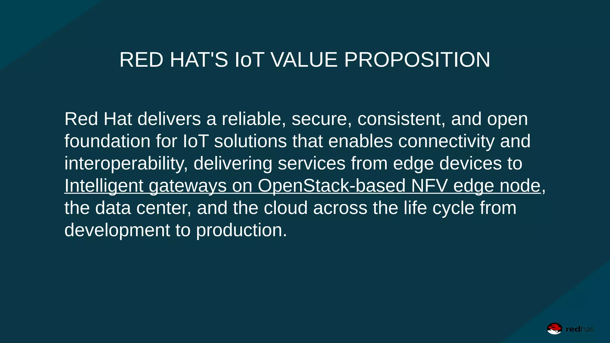 RED HAT'S IoT VALUE PROPOSITION
Red Hat delivers a reliable, secure, consistent, and open
foundation for IoT solutions that enables connectivity and
interoperability, delivering services from edge devices to
Intelligent gateways on OpenStack-based NFV edge node,
the data center, and the cloud across the life cycle from
development to production.
 