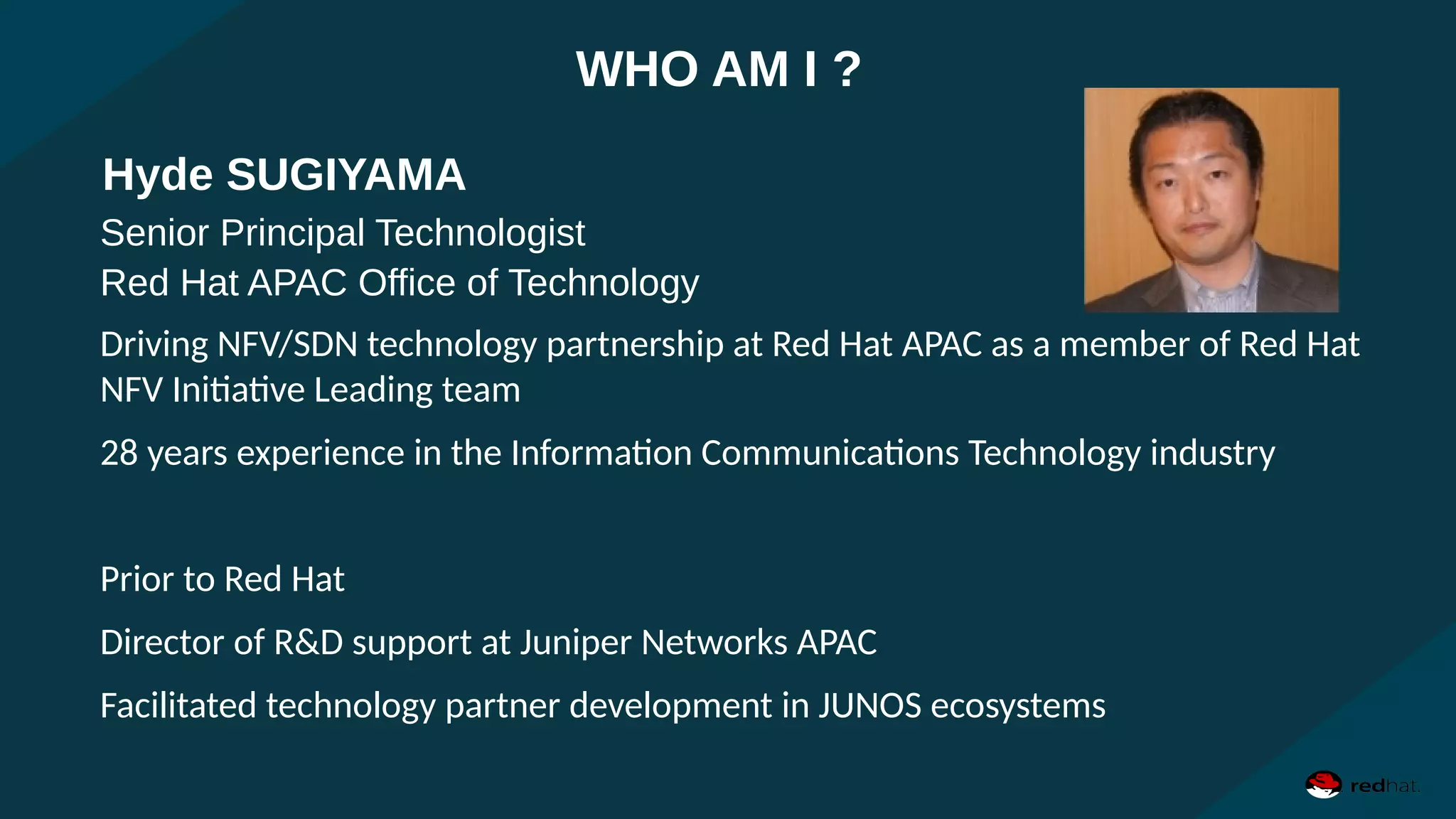 Senior Principal Technologist
Red Hat APAC Office of Technology
Driving NFV/SDN technology partnership at Red Hat APAC as a member of Red Hat
NFV Initiative Leading team
28 years experience in the Information Communications Technology industry
Prior to Red Hat
Director of R&D support at Juniper Networks APAC
Facilitated technology partner development in JUNOS ecosystems
Hyde SUGIYAMA
WHO AM I ?
 