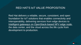 RED HAT'S IoT VALUE PROPOSITION
Red Hat delivers a reliable, secure, consistent, and open
foundation for IoT solutions that enables connectivity and
interoperability, delivering services from edge devices to
Intelligent gateways on OpenStack-based NFV edge node,
the data center, and the cloud across the life cycle from
development to production.
 