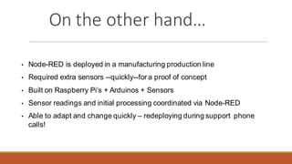 On the other hand…
• Node-RED is deployed in a manufacturing production line
• Required extra sensors --quickly--for a proof of concept
• Built on Raspberry Pi’s + Arduinos + Sensors
• Sensor readings and initial processing coordinated via Node-RED
• Able to adapt and change quickly – redeploying during support phone
calls!
 
