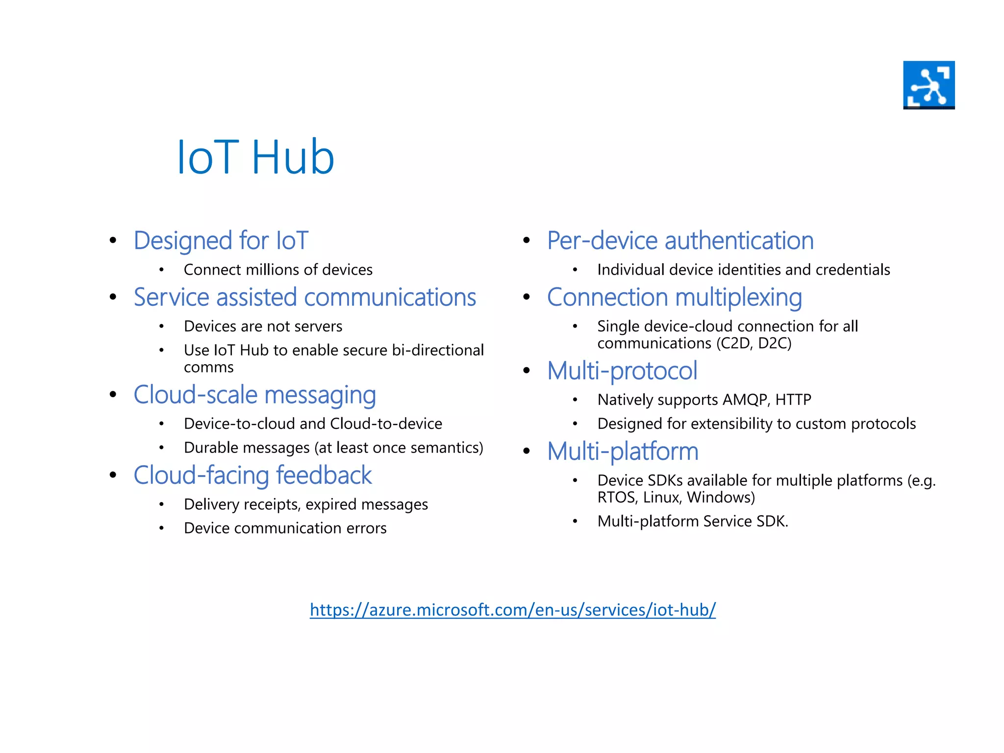 • Designed for IoT
• Connect millions of devices
• Service assisted communications
• Devices are not servers
• Use IoT Hub to enable secure bi-directional
comms
• Cloud-scale messaging
• Device-to-cloud and Cloud-to-device
• Durable messages (at least once semantics)
• Cloud-facing feedback
• Delivery receipts, expired messages
• Device communication errors
• Per-device authentication
• Individual device identities and credentials
• Connection multiplexing
• Single device-cloud connection for all
communications (C2D, D2C)
• Multi-protocol
• Natively supports AMQP, HTTP
• Designed for extensibility to custom protocols
• Multi-platform
• Device SDKs available for multiple platforms (e.g.
RTOS, Linux, Windows)
• Multi-platform Service SDK.
IoT Hub
https://azure.microsoft.com/en-us/services/iot-hub/
 