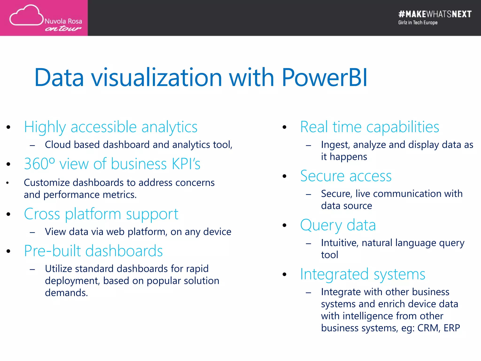 Data visualization with PowerBI
• Highly accessible analytics
– Cloud based dashboard and analytics tool,
• 360º view of business KPI’s
• Customize dashboards to address concerns
and performance metrics.
• Cross platform support
– View data via web platform, on any device
• Pre-built dashboards
– Utilize standard dashboards for rapid
deployment, based on popular solution
demands.
• Real time capabilities
– Ingest, analyze and display data as
it happens
• Secure access
– Secure, live communication with
data source
• Query data
– Intuitive, natural language query
tool
• Integrated systems
– Integrate with other business
systems and enrich device data
with intelligence from other
business systems, eg: CRM, ERP
 