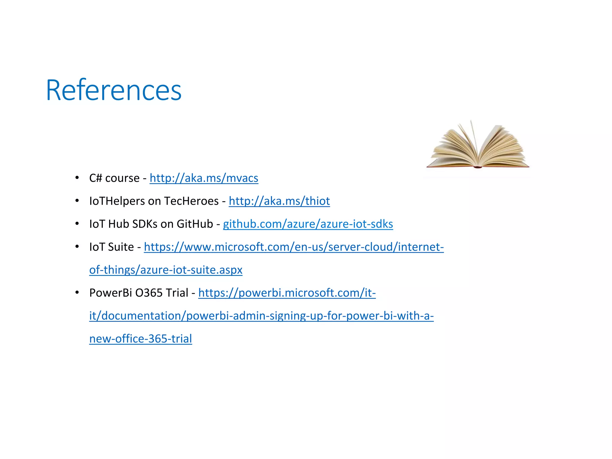 References
• C# course - http://aka.ms/mvacs
• IoTHelpers on TecHeroes - http://aka.ms/thiot
• IoT Hub SDKs on GitHub - github.com/azure/azure-iot-sdks
• IoT Suite - https://www.microsoft.com/en-us/server-cloud/internet-
of-things/azure-iot-suite.aspx
• PowerBi O365 Trial - https://powerbi.microsoft.com/it-
it/documentation/powerbi-admin-signing-up-for-power-bi-with-a-
new-office-365-trial
 