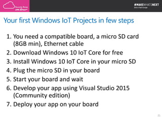 Your first Windows IoT Projects in few steps
21
1. You need a compatible board, a micro SD card
(8GB min), Ethernet cable
2. Download Windows 10 IoT Core for free
3. Install Windows 10 IoT Core in your micro SD
4. Plug the micro SD in your board
5. Start your board and wait
6. Develop your app using Visual Studio 2015
(Community edition)
7. Deploy your app on your board
 