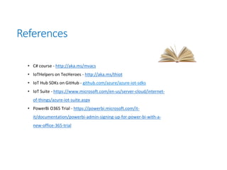 References
• C# course - http://aka.ms/mvacs
• IoTHelpers on TecHeroes - http://aka.ms/thiot
• IoT Hub SDKs on GitHub - github.com/azure/azure-iot-sdks
• IoT Suite - https://www.microsoft.com/en-us/server-cloud/internet-
of-things/azure-iot-suite.aspx
• PowerBi O365 Trial - https://powerbi.microsoft.com/it-
it/documentation/powerbi-admin-signing-up-for-power-bi-with-a-
new-office-365-trial
 