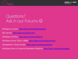 Questions?
Ask in our Forums 
Sviluppo su Azure: http://aka.ms/svilupposuazure
SQL Server: http://aka.ms/sqlserverit
Windows 10 Infra: http://aka.ms/win10itproit
Windows server 2012 e 2008: http://aka.ms/windowserverit
Sharepoint e Visual Studio: http://aka.ms/sharepointvsto
Windows Store e Universal Windows Platform: http://aka.ms/windowsapplic
 